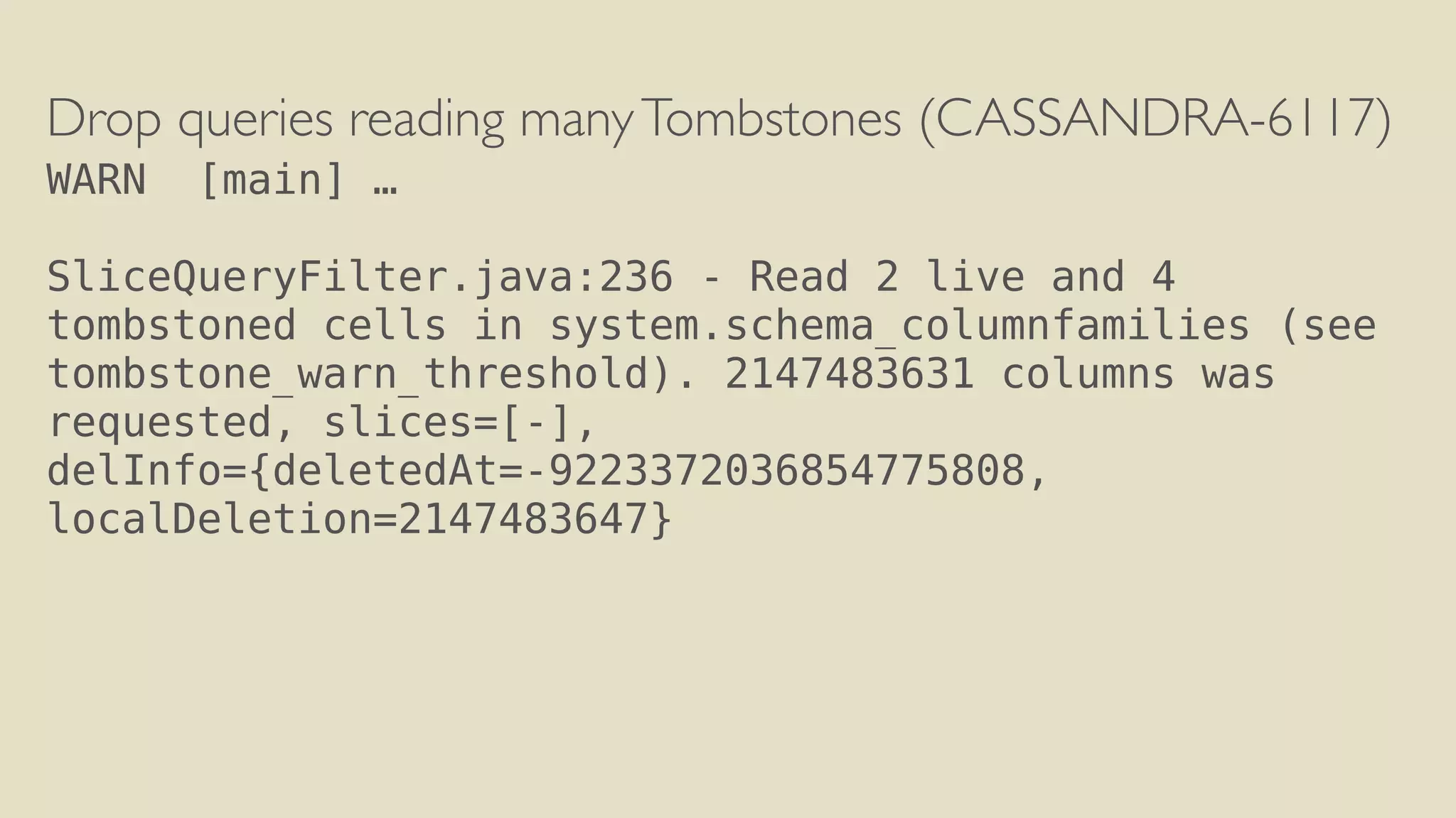 Drop queries reading many Tombstones (CASSANDRA-6117) 
WARN [main] … 
! 
SliceQueryFilter.java:236 - Read 2 live and 4 
tombstoned cells in system.schema_columnfamilies (see 
tombstone_warn_threshold). 2147483631 columns was 
requested, slices=[-], 
delInfo={deletedAt=-9223372036854775808, 
localDeletion=2147483647} 
 