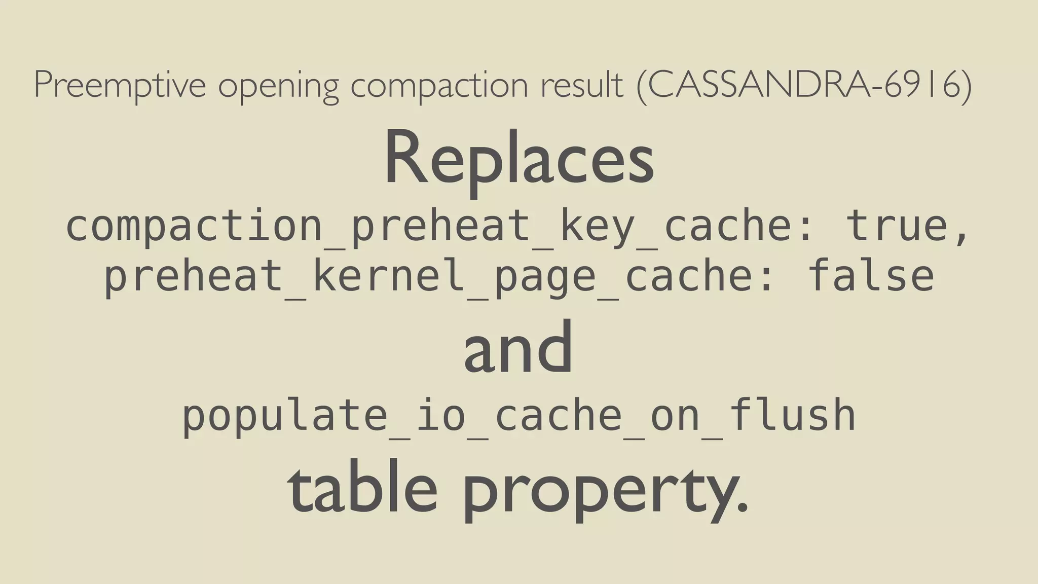 Preemptive opening compaction result (CASSANDRA-6916) 
Replaces 
compaction_preheat_key_cache: true, 
preheat_kernel_page_cache: false 
and 
populate_io_cache_on_flush 
table property. 
 