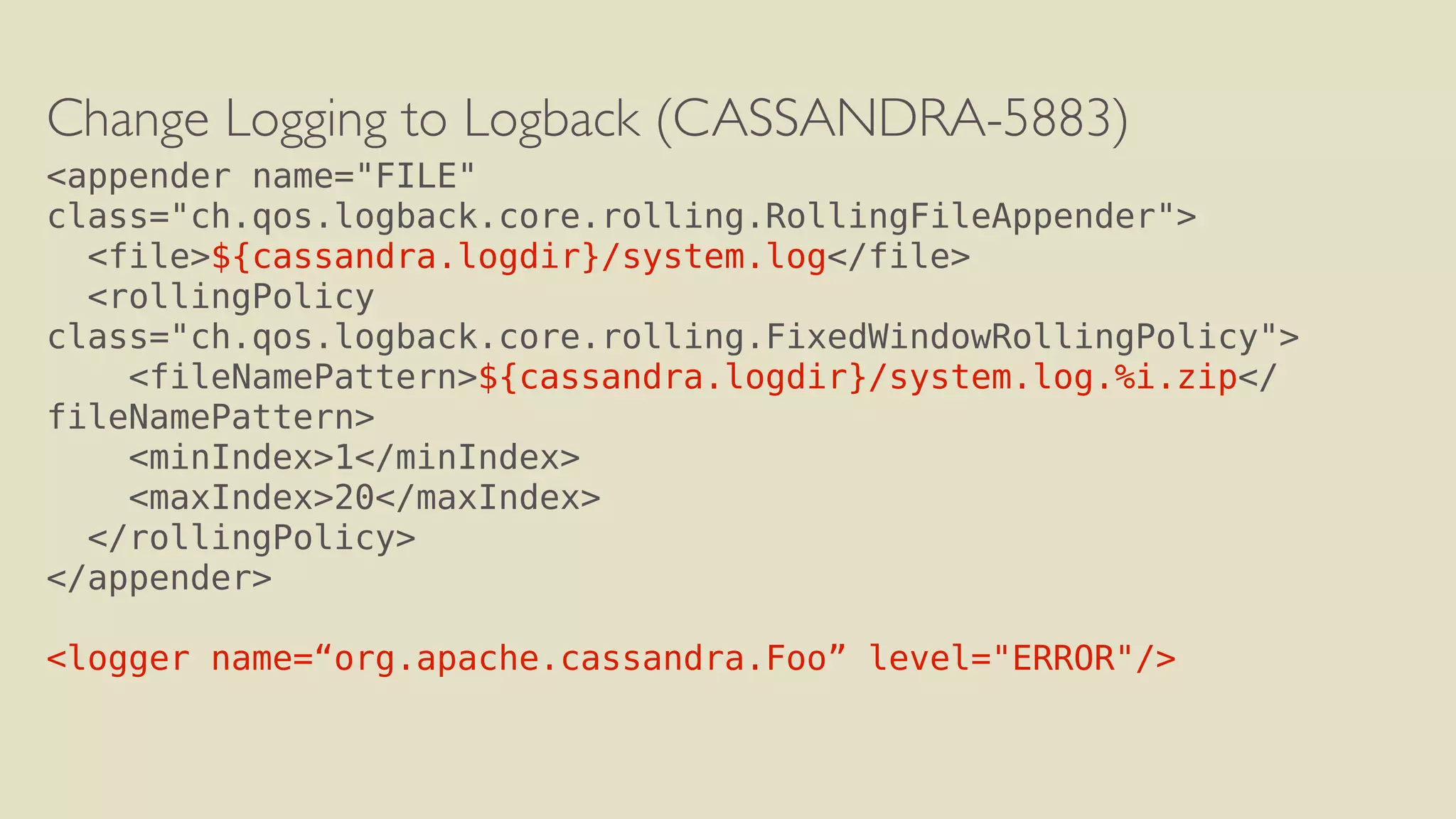 Change Logging to Logback (CASSANDRA-5883) 
<appender name="FILE" 
class="ch.qos.logback.core.rolling.RollingFileAppender"> 
<file>${cassandra.logdir}/system.log</file> 
<rollingPolicy 
class="ch.qos.logback.core.rolling.FixedWindowRollingPolicy"> 
<fileNamePattern>${cassandra.logdir}/system.log.%i.zip</ 
fileNamePattern> 
<minIndex>1</minIndex> 
<maxIndex>20</maxIndex> 
</rollingPolicy> 
</appender> 
! 
<logger name=“org.apache.cassandra.Foo” level="ERROR"/> 
 