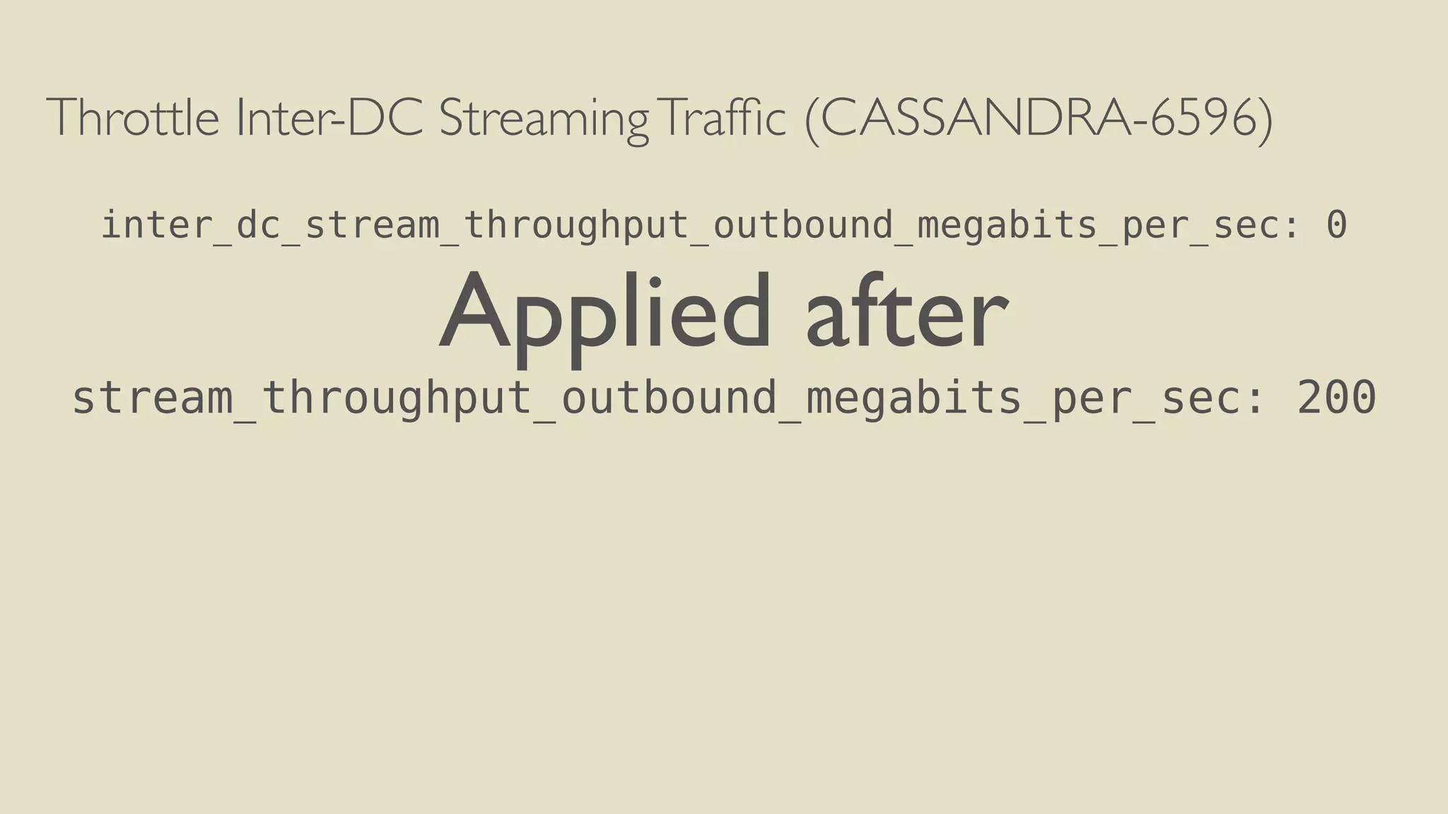 Throttle Inter-DC Streaming Traffic (CASSANDRA-6596) 
! 
inter_dc_stream_throughput_outbound_megabits_per_sec: 0 
Applied after 
stream_throughput_outbound_megabits_per_sec: 200 
 