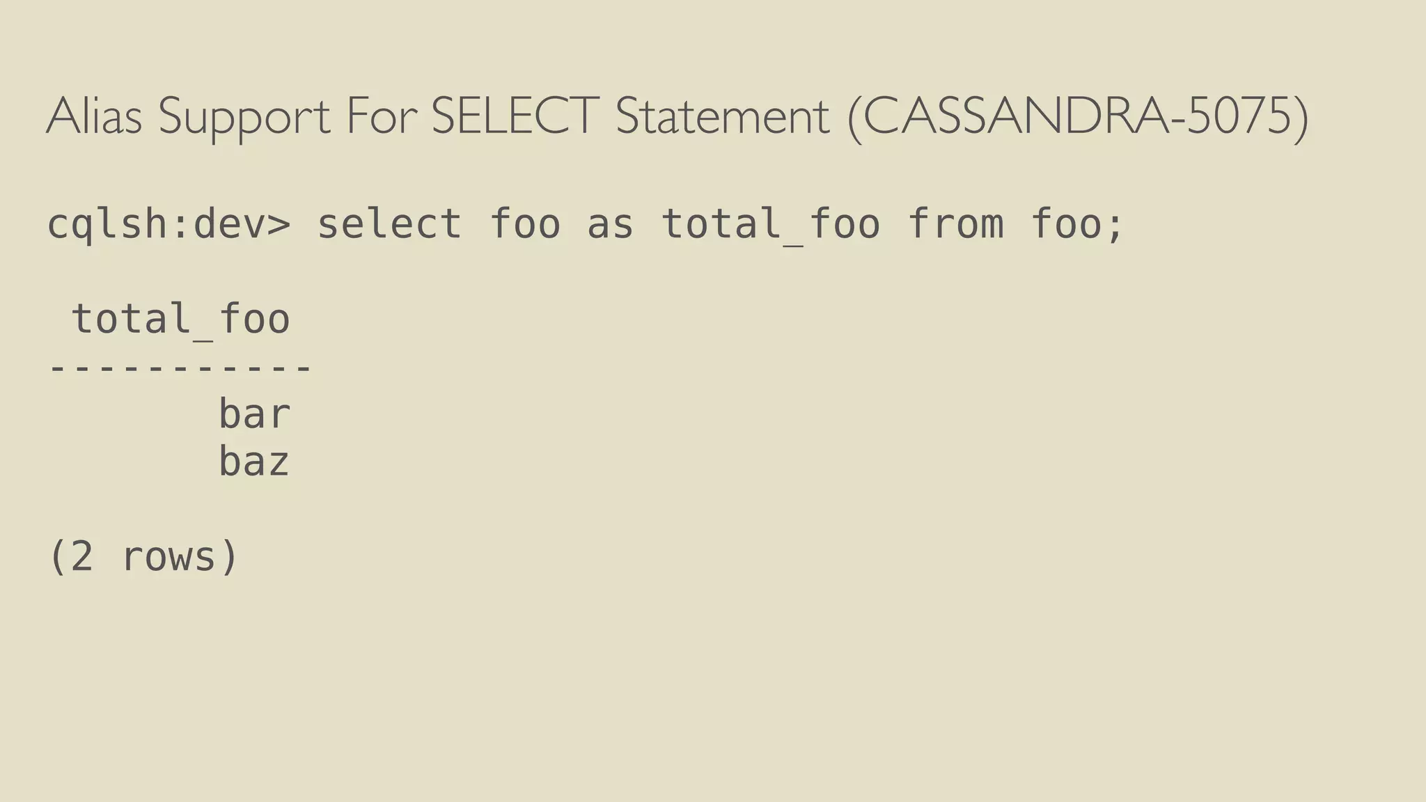 Alias Support For SELECT Statement (CASSANDRA-5075) 
! 
cqlsh:dev> select foo as total_foo from foo; 
! 
total_foo 
----------- 
bar 
baz 
! 
(2 rows) 
 