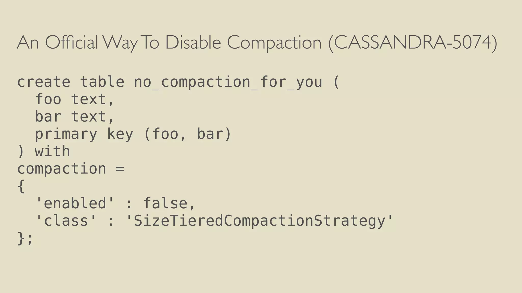 An Official Way To Disable Compaction (CASSANDRA-5074) 
! 
create table no_compaction_for_you ( 
foo text, 
bar text, 
primary key (foo, bar) 
) with 
compaction = 
{ 
'enabled' : false, 
'class' : 'SizeTieredCompactionStrategy' 
}; 
 