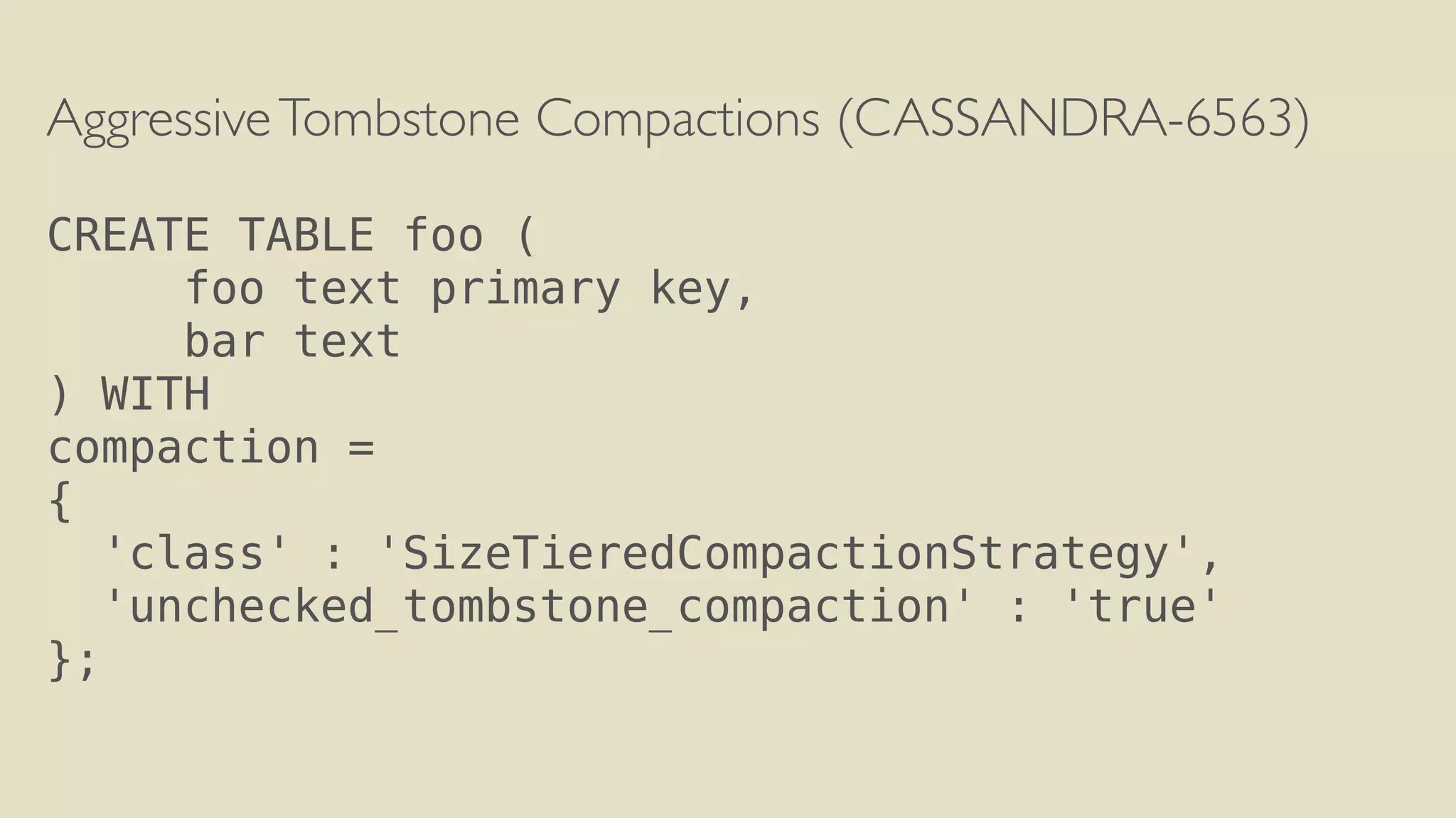 Aggressive Tombstone Compactions (CASSANDRA-6563) 
! 
CREATE TABLE foo ( 
foo text primary key, 
bar text 
) WITH 
compaction = 
{ 
'class' : 'SizeTieredCompactionStrategy', 
'unchecked_tombstone_compaction' : 'true' 
}; 
 
