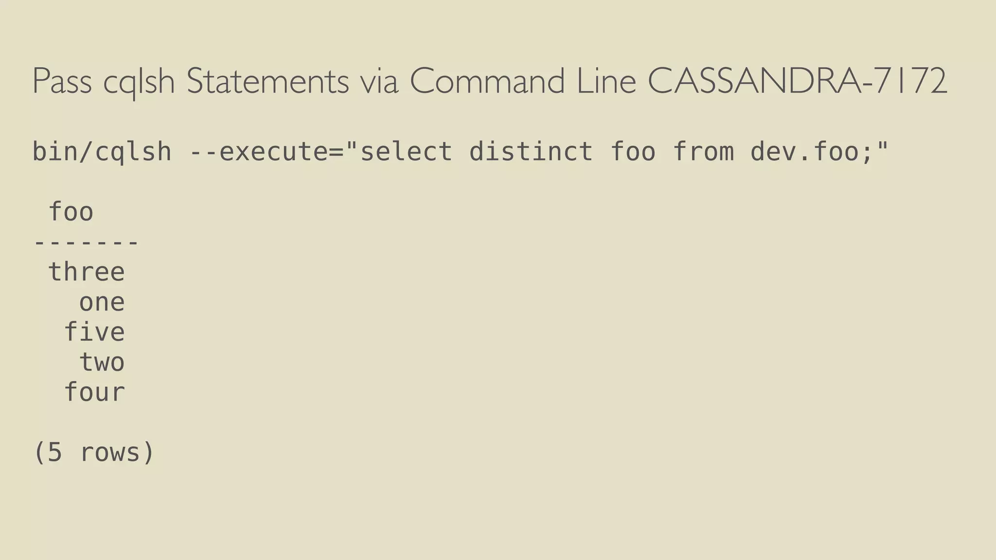 Pass cqlsh Statements via Command Line CASSANDRA-7172 
! 
bin/cqlsh --execute="select distinct foo from dev.foo;" 
! 
foo 
------- 
three 
one 
five 
two 
four 
! 
(5 rows) 
 
