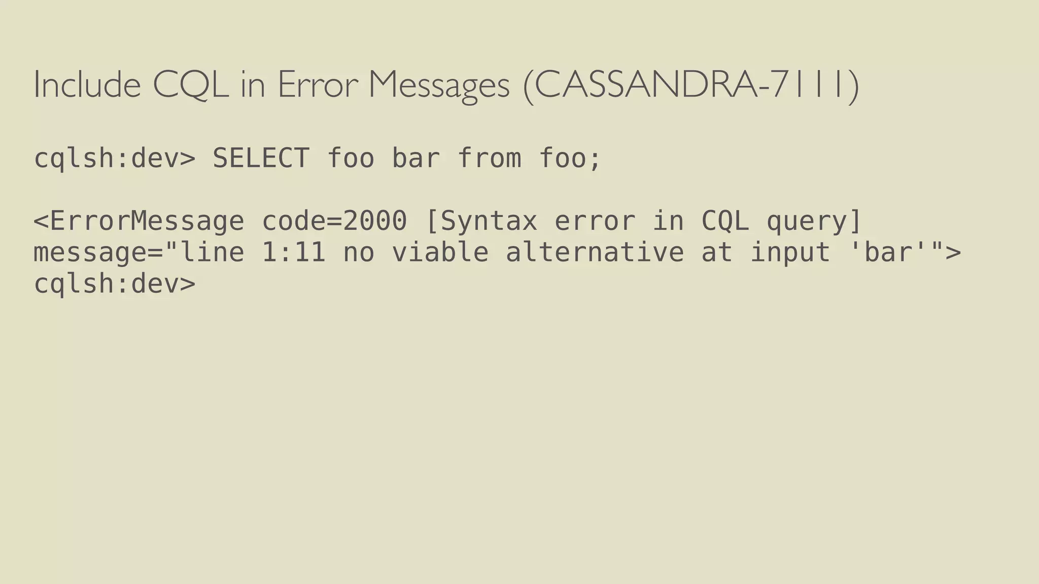 Include CQL in Error Messages (CASSANDRA-7111) 
! 
cqlsh:dev> SELECT foo bar from foo; 
! 
<ErrorMessage code=2000 [Syntax error in CQL query] 
message="line 1:11 no viable alternative at input 'bar'"> 
cqlsh:dev> 
! 
 