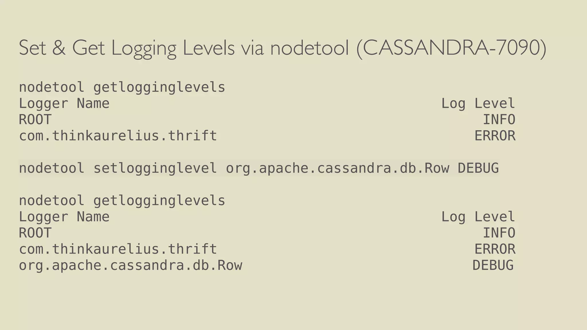 Set & Get Logging Levels via nodetool (CASSANDRA-7090) 
! 
nodetool getlogginglevels 
Logger Name Log Level 
ROOT INFO 
com.thinkaurelius.thrift ERROR 
! 
nodetool setlogginglevel org.apache.cassandra.db.Row DEBUG 
! 
nodetool getlogginglevels 
Logger Name Log Level 
ROOT INFO 
com.thinkaurelius.thrift ERROR 
org.apache.cassandra.db.Row DEBUG 
 