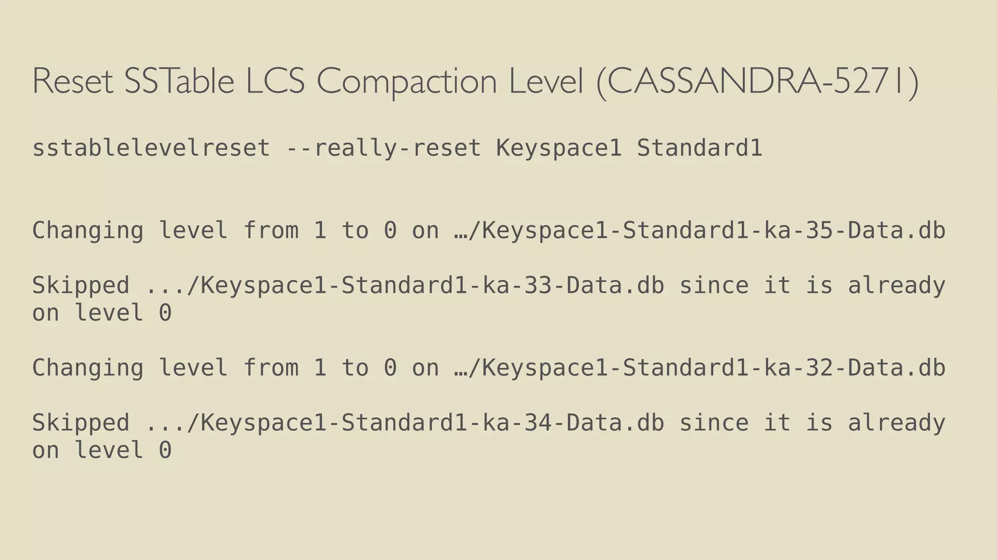 Reset SSTable LCS Compaction Level (CASSANDRA-5271) 
! 
sstablelevelreset --really-reset Keyspace1 Standard1 
! 
! 
Changing level from 1 to 0 on …/Keyspace1-Standard1-ka-35-Data.db 
! 
Skipped .../Keyspace1-Standard1-ka-33-Data.db since it is already 
on level 0 
! 
Changing level from 1 to 0 on …/Keyspace1-Standard1-ka-32-Data.db 
! 
Skipped .../Keyspace1-Standard1-ka-34-Data.db since it is already 
on level 0 
! 
 