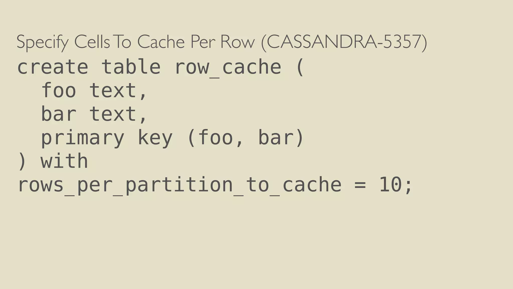Specify Cells To Cache Per Row (CASSANDRA-5357) 
create table row_cache ( 
foo text, 
bar text, 
primary key (foo, bar) 
) with 
rows_per_partition_to_cache = 10; 
 