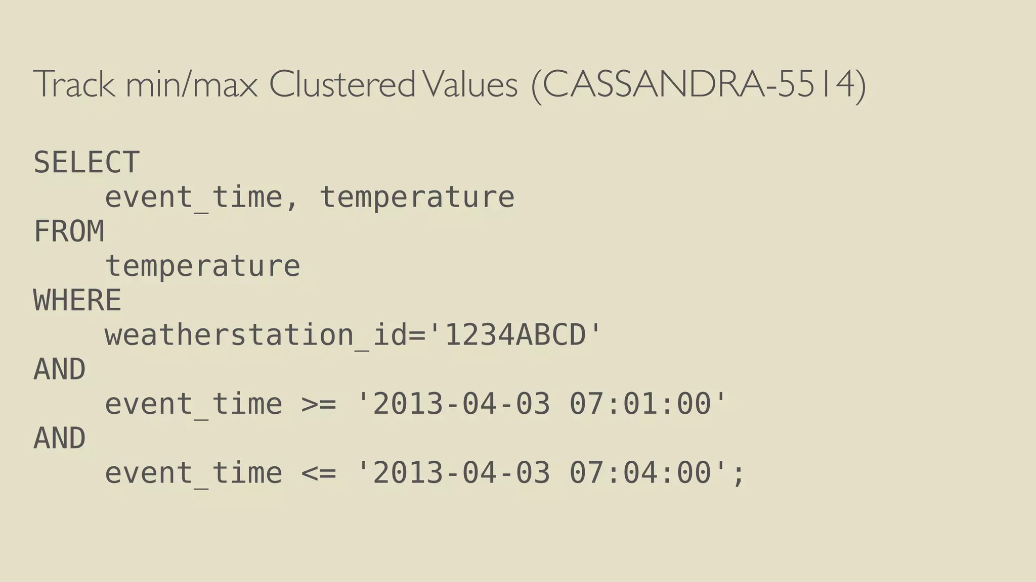 Track min/max Clustered Values (CASSANDRA-5514) 
! 
SELECT 
event_time, temperature 
FROM 
temperature 
WHERE 
weatherstation_id='1234ABCD' 
AND 
event_time >= '2013-04-03 07:01:00' 
AND 
event_time <= '2013-04-03 07:04:00'; 
 