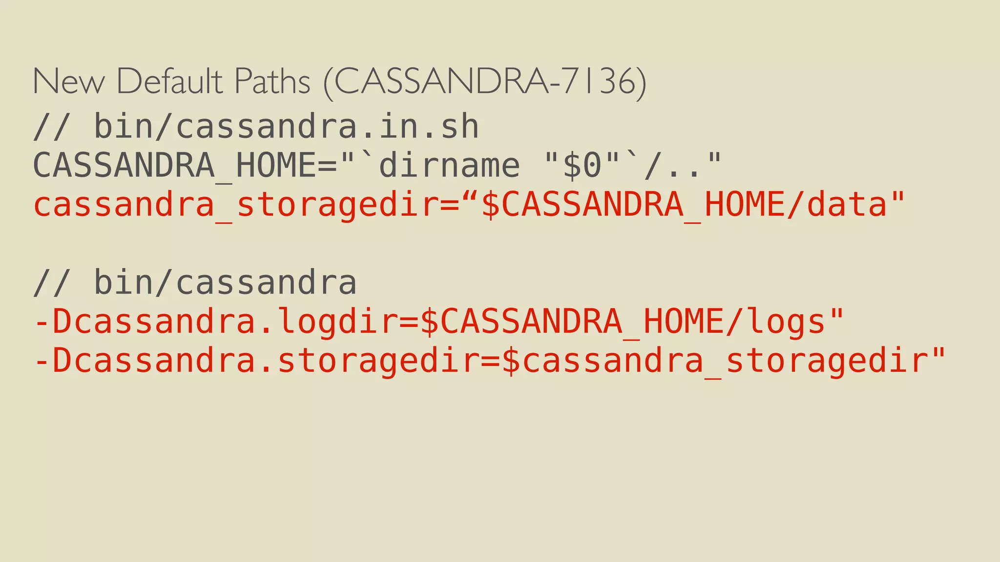 New Default Paths (CASSANDRA-7136) 
// bin/cassandra.in.sh 
CASSANDRA_HOME="`dirname "$0"`/.." 
cassandra_storagedir=“$CASSANDRA_HOME/data" 
! 
// bin/cassandra 
-Dcassandra.logdir=$CASSANDRA_HOME/logs" 
-Dcassandra.storagedir=$cassandra_storagedir" 
 