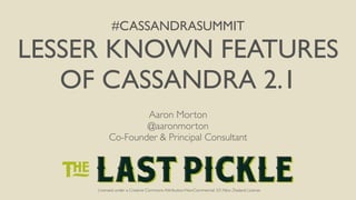 #CASSANDRASUMMIT 
LESSER KNOWN FEATURES 
OF CASSANDRA 2.1 
Aaron Morton 
@aaronmorton 
Co-Founder & Principal Consultant 
Licensed under a Creative Commons Attribution-NonCommercial 3.0 New Zealand License 
 