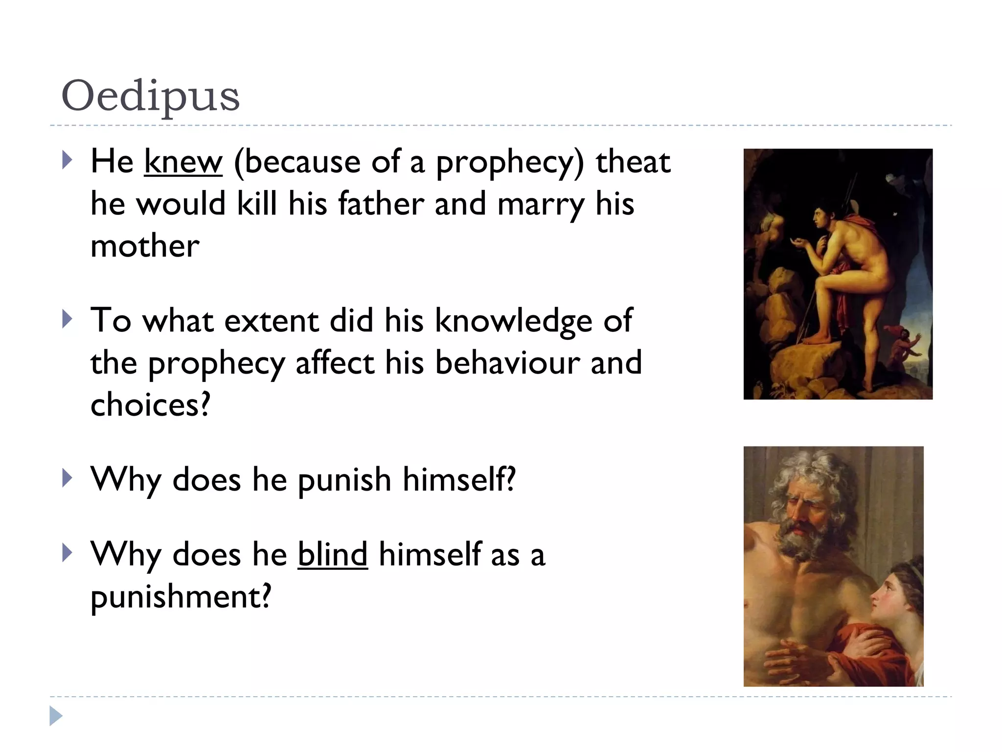 Oedipus He  knew  (because of a prophecy) theat he would kill his father and marry his mother To what extent did his knowledge of the prophecy affect his behaviour and choices? Why does he punish himself? Why does he  blind  himself as a punishment? 