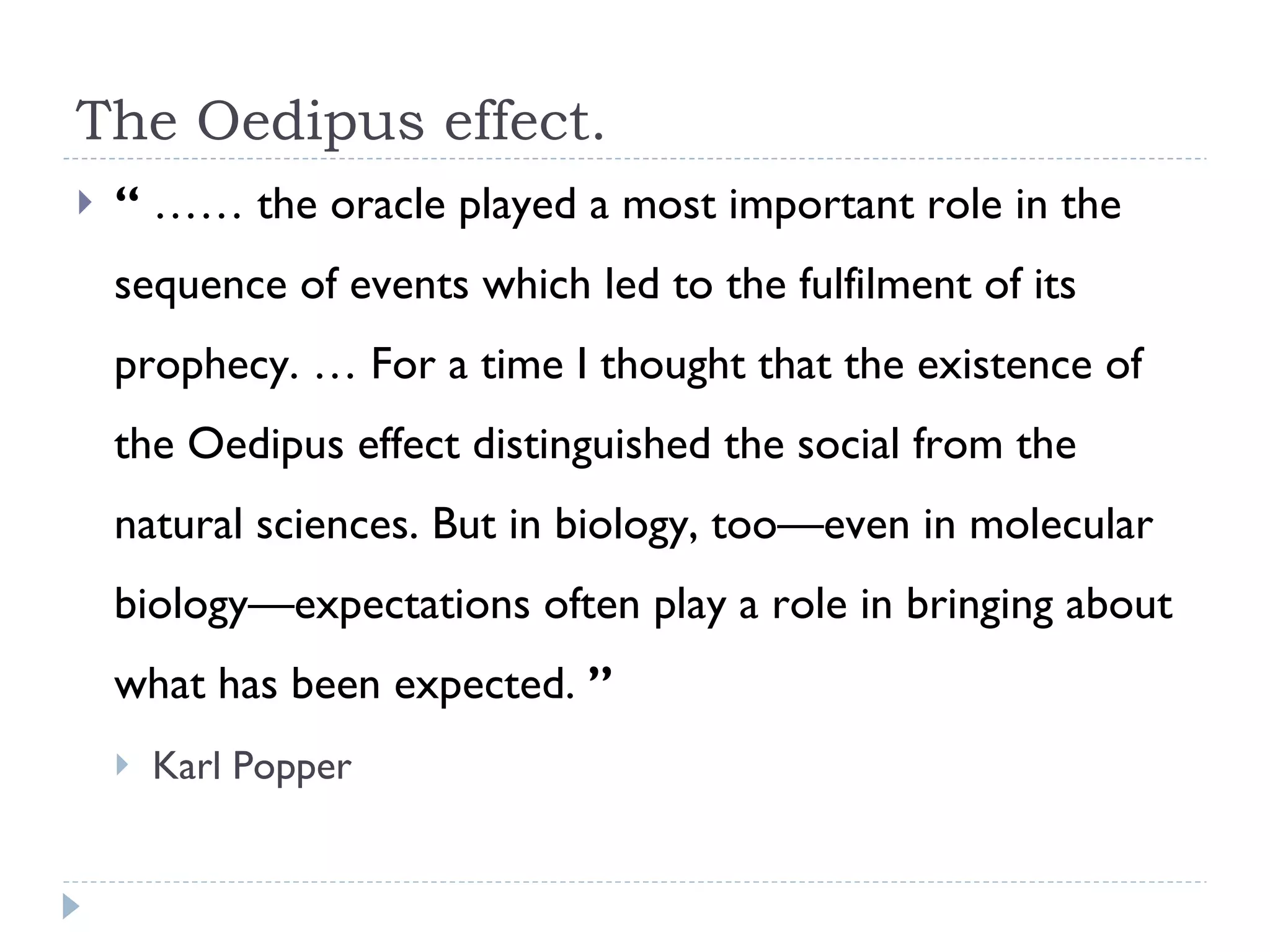The Oedipus effect. “  ……  the oracle played a most important role in the sequence of events which led to the fulfilment of its prophecy. … For a time I thought that the existence of the Oedipus effect distinguished the social from the natural sciences. But in biology, too—even in molecular biology—expectations often play a role in bringing about what has been expected.  ”   Karl Popper 