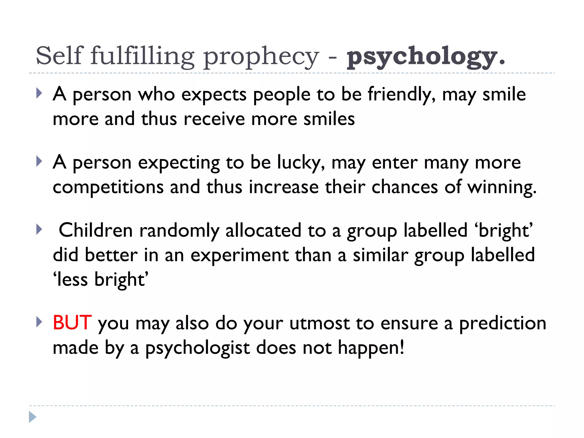 Self fulfilling prophecy -  psychology.  A person who expects people to be friendly, may smile more and thus receive more smiles A person expecting to be lucky, may enter many more competitions and thus increase their chances of winning.  Children randomly allocated to a group labelled ‘bright’ did better in an experiment than a similar group labelled ‘less bright’ BUT  you may also do your utmost to ensure a prediction made by a psychologist does not happen!  