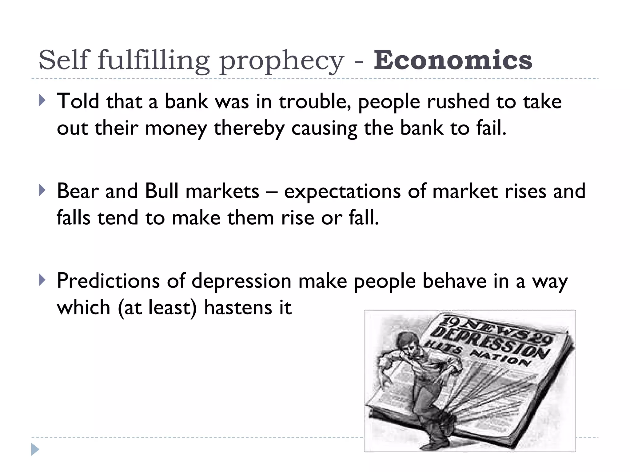 Self fulfilling prophecy -  Economics Told that a bank was in trouble, people rushed to take out their money thereby causing the bank to fail. Bear and Bull markets – expectations of market rises and falls tend to make them rise or fall.  Predictions of depression make people behave in a way which (at least) hastens it 