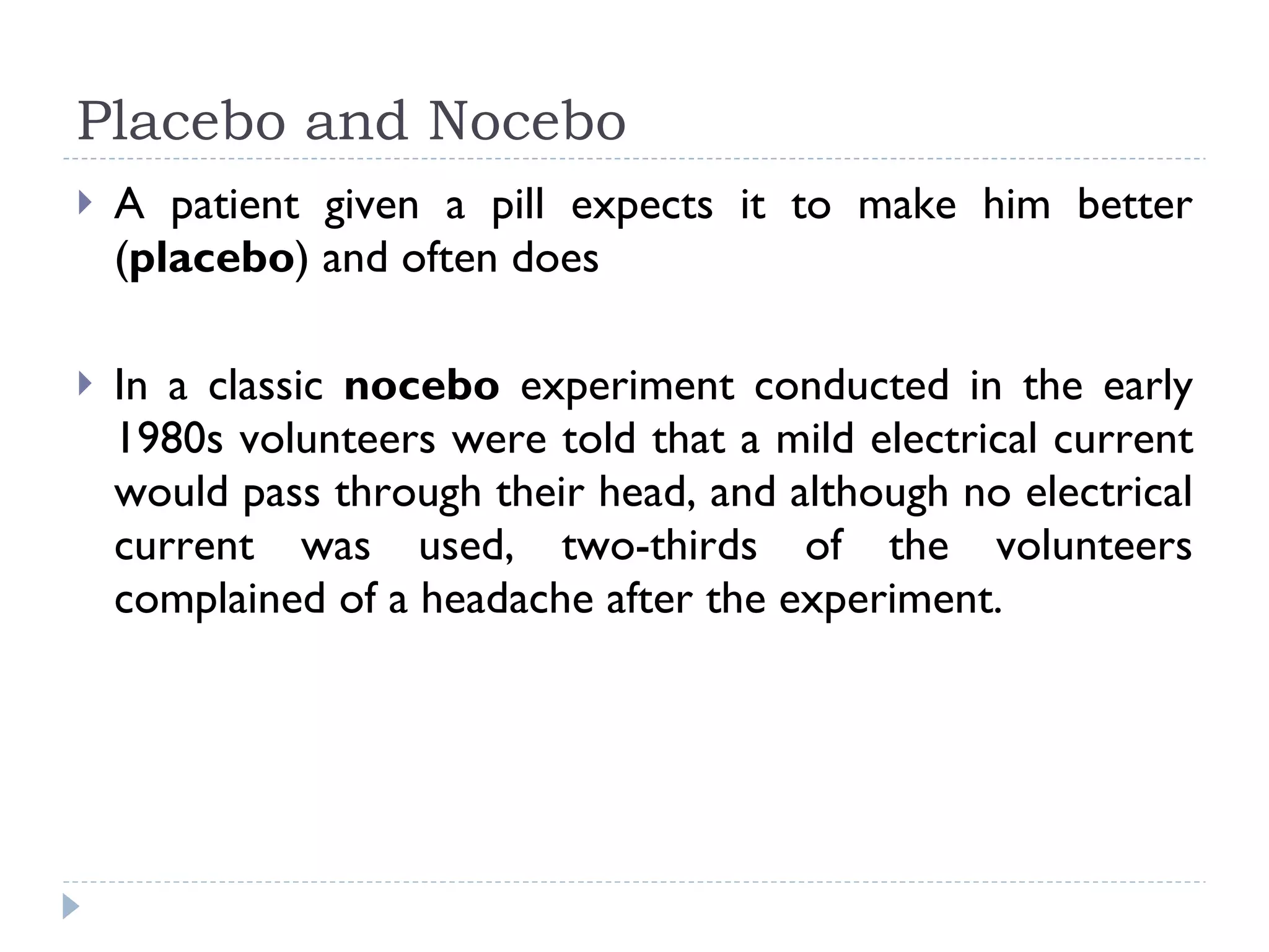 Placebo and Nocebo A patient given a pill expects it to make him better ( placebo ) and often does In a classic  nocebo  experiment conducted in the early 1980s volunteers were told that a mild electrical current would pass through their head, and although no electrical current was used, two-thirds of the volunteers complained of a headache after the experiment.  