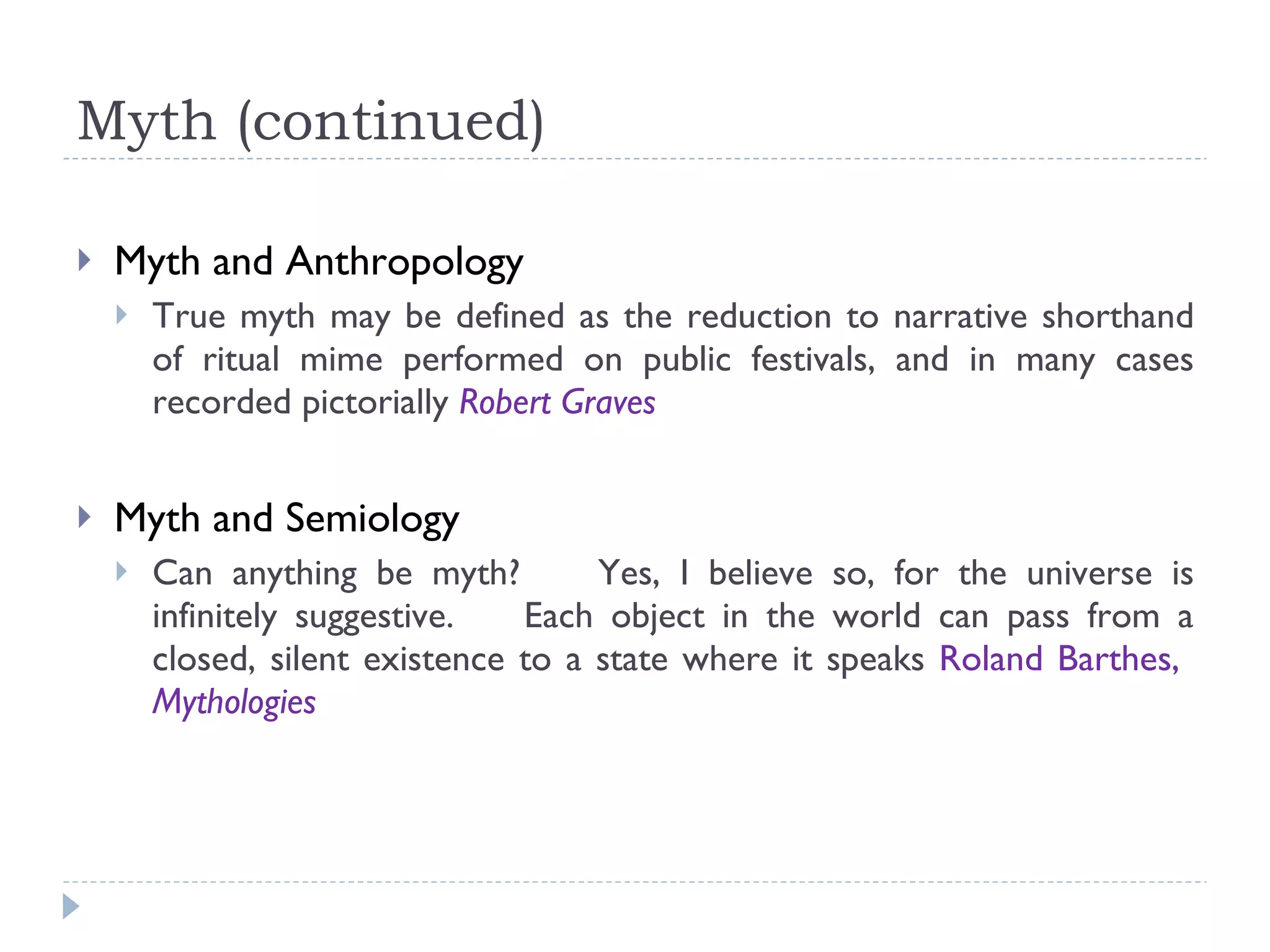 Myth (continued) Myth and Anthropology True myth may be defined as the reduction to narrative shorthand of ritual mime performed on public festivals, and in many cases recorded pictorially  Robert Graves Myth and Semiology Can anything be myth?  Yes, I believe so, for the universe is infinitely suggestive.  Each object in the world can pass from a closed, silent existence to a state where it speaks  Roland Barthes,  Mythologies 