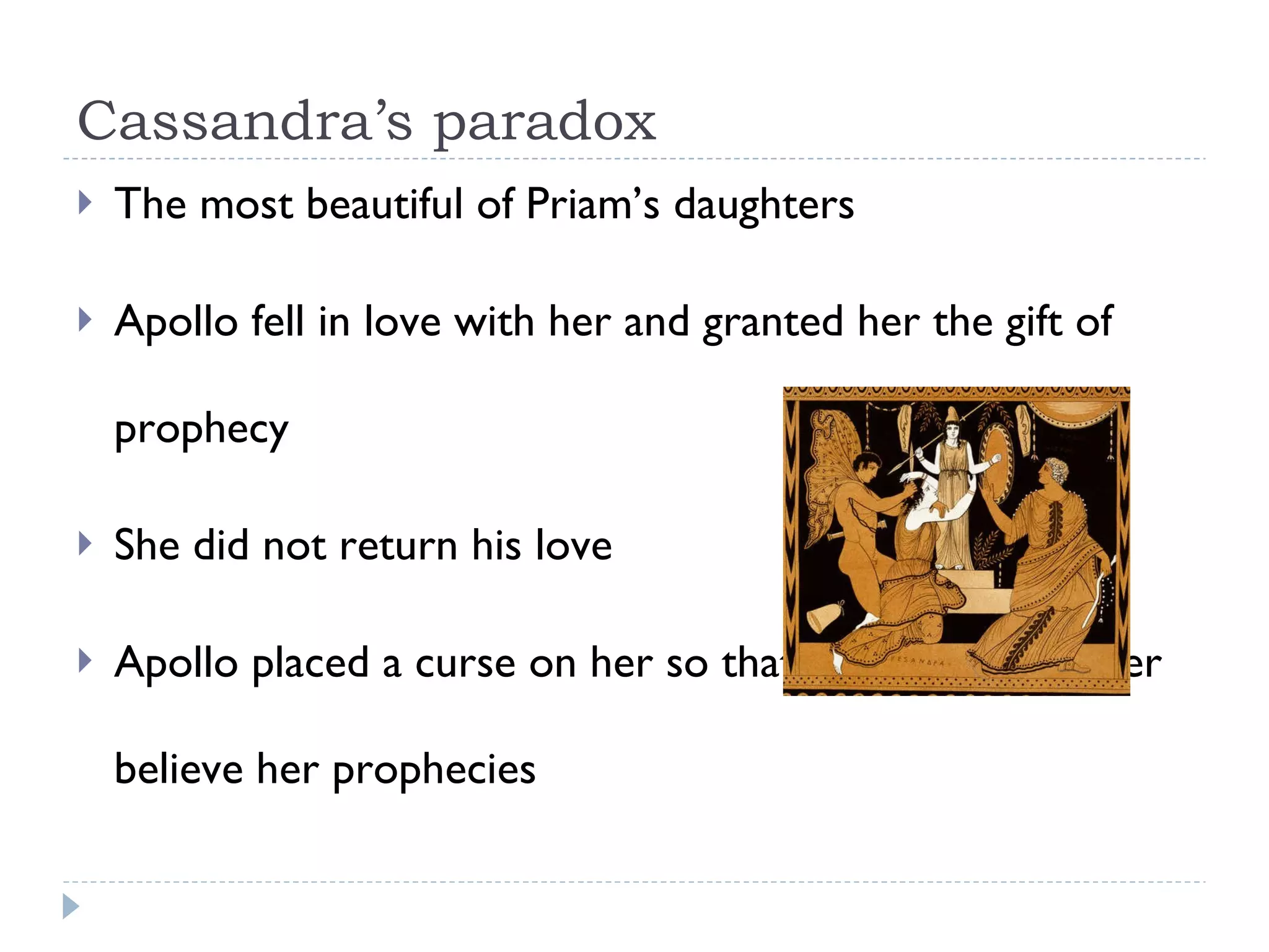 Cassandra’s paradox The most beautiful of Priam’s daughters Apollo fell in love with her and granted her the gift of prophecy She did not return his love Apollo placed a curse on her so that no one would ever believe her prophecies  