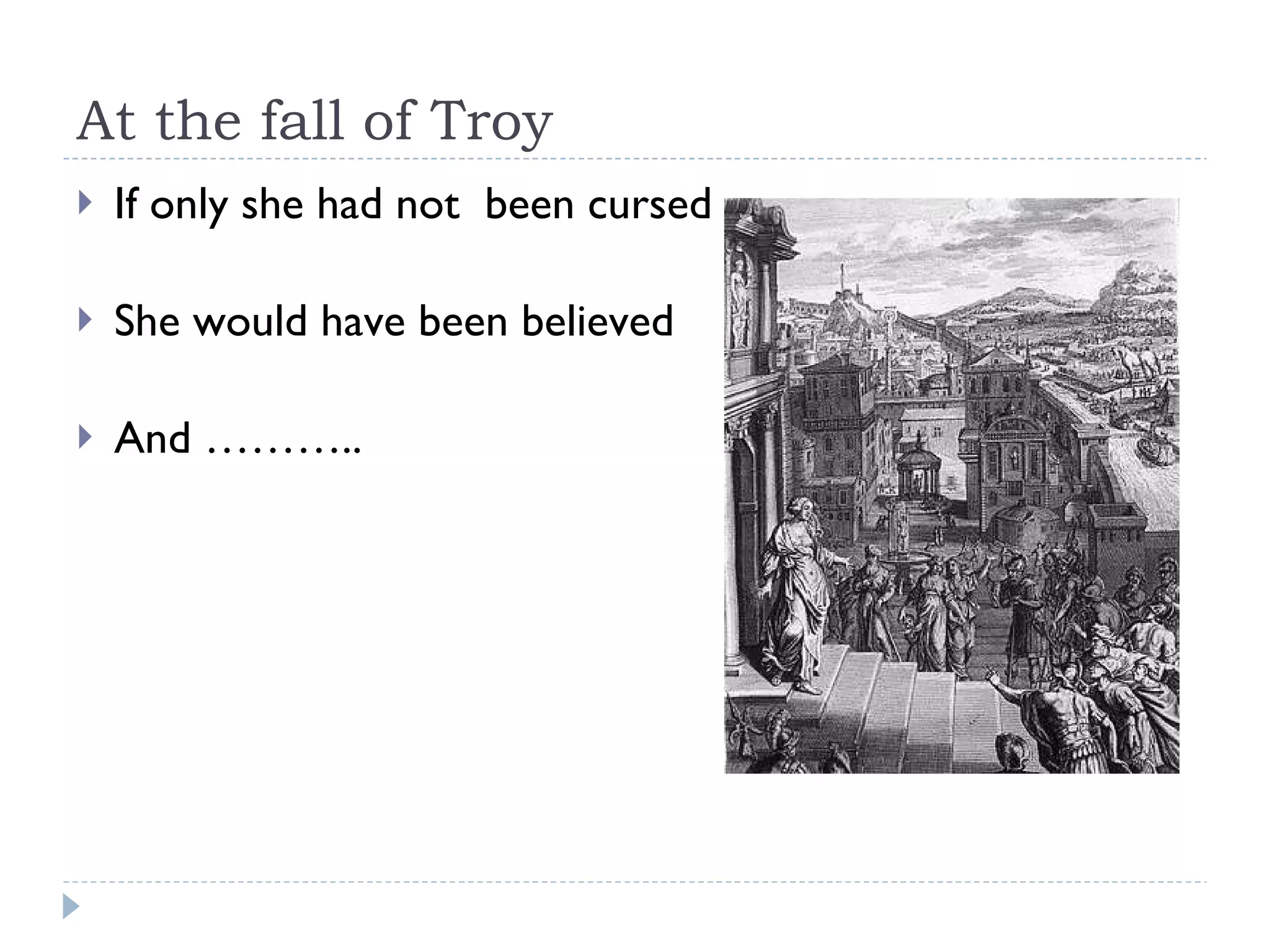 At the fall of Troy If only she had not  been cursed She would have been believed And ……….. 