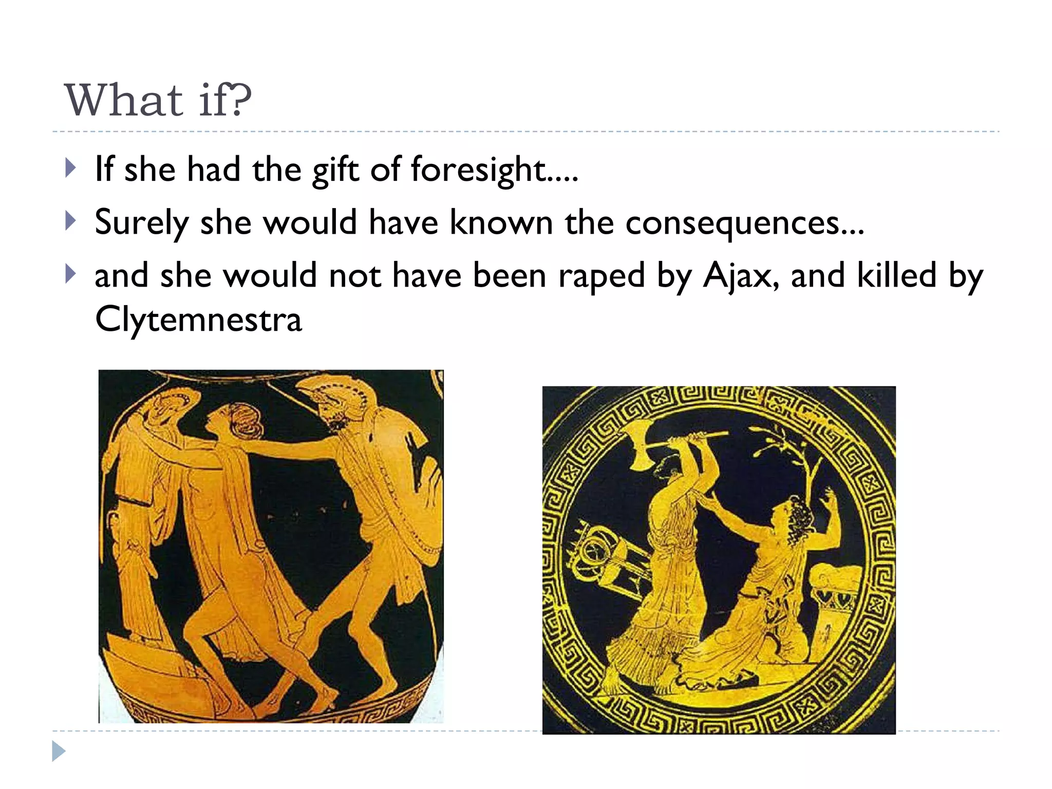 What if? If she had the gift of foresight.... Surely she would have known the consequences... and she would not have been raped by Ajax, and killed by Clytemnestra 