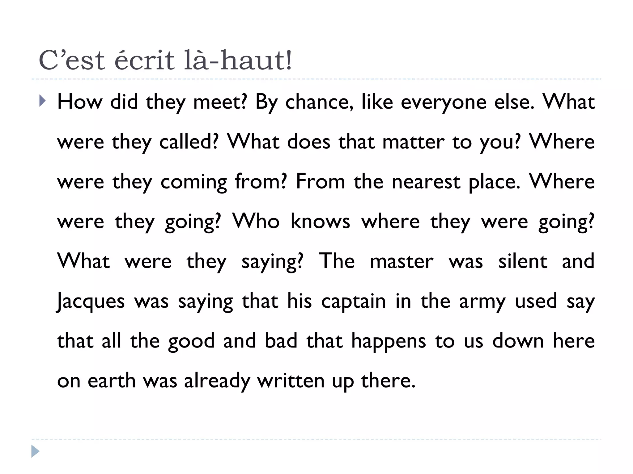 C’est écrit là-haut! How did they meet? By chance, like everyone else. What were they called? What does that matter to you? Where were they coming from? From the nearest place. Where were they going? Who knows where they were going? What were they saying? The master was silent and Jacques was saying that his captain in the army used say that all the good and bad that happens to us down here on earth was already written up there. 