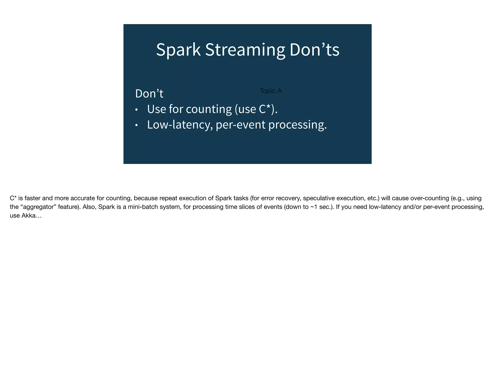 Topic A
Spark Streaming Don’ts
Don’t
• Use for counting (use C*).
• Low-latency, per-event processing.
C* is faster and more accurate for counting, because repeat execution of Spark tasks (for error recovery, speculative execution, etc.) will cause over-counting (e.g., using
the “aggregator” feature). Also, Spark is a mini-batch system, for processing time slices of events (down to ~1 sec.). If you need low-latency and/or per-event processing,
use Akka…
 