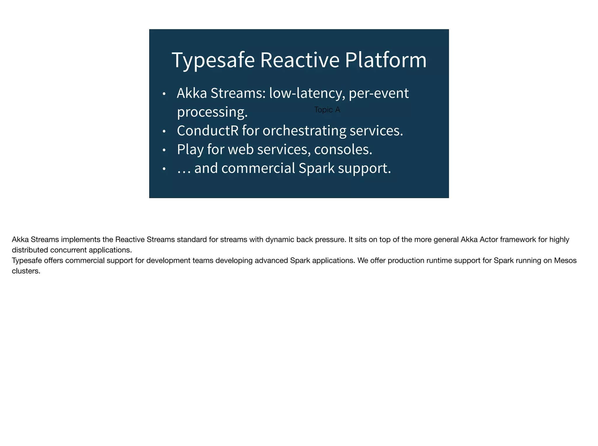 Topic A
Typesafe Reactive Platform
• Akka Streams: low-latency, per-event
processing.
• ConductR for orchestrating services.
• Play for web services, consoles.
• … and commercial Spark support.
Akka Streams implements the Reactive Streams standard for streams with dynamic back pressure. It sits on top of the more general Akka Actor framework for highly
distributed concurrent applications.

Typesafe oﬀers commercial support for development teams developing advanced Spark applications. We oﬀer production runtime support for Spark running on Mesos
clusters.
 
