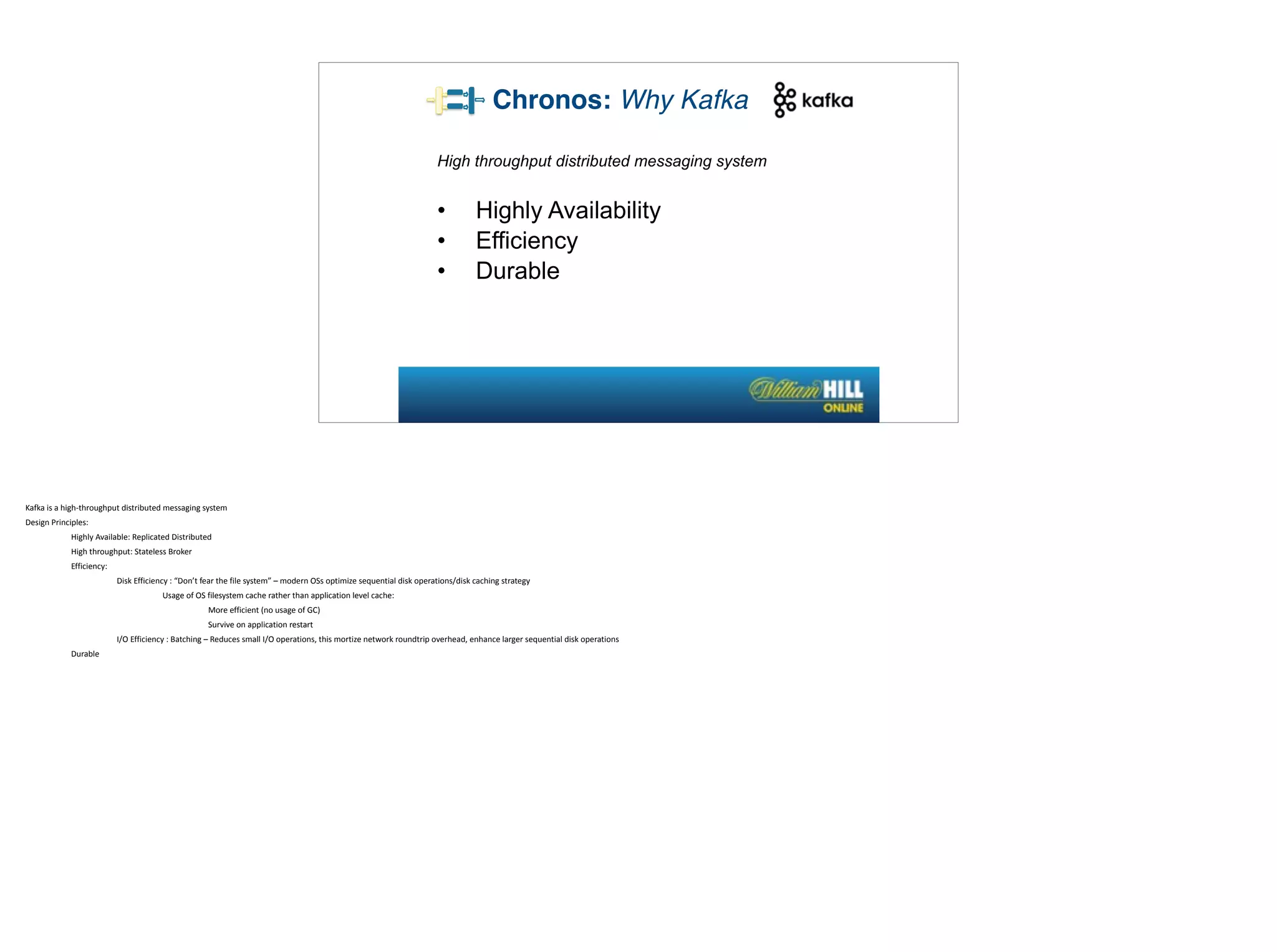High throughput distributed messaging system
• Highly Availability
• Efficiency
• Durable
Chronos: Why Kafka
Kafka	
  is	
  a	
  high-­‐throughput	
  distributed	
  messaging	
  system	
  
Design	
  Principles:	
  
Highly	
  Available:	
  Replicated	
  Distributed	
  
High	
  throughput:	
  Stateless	
  Broker	
  
Efficiency:	
  	
  
Disk	
  Efficiency	
  :	
  “Don’t	
  fear	
  the	
  file	
  system”	
  –	
  modern	
  OSs	
  optimize	
  sequential	
  disk	
  operations/disk	
  caching	
  strategy	
  
Usage	
  of	
  OS	
  filesystem	
  cache	
  rather	
  than	
  application	
  level	
  cache:	
  
More	
  efficient	
  (no	
  usage	
  of	
  GC)	
  
Survive	
  on	
  application	
  restart	
  
I/O	
  Efficiency	
  :	
  Batching	
  –	
  Reduces	
  small	
  I/O	
  operations,	
  this	
  mortize	
  network	
  roundtrip	
  overhead,	
  enhance	
  larger	
  sequential	
  disk	
  operations	
  
Durable	
  
 