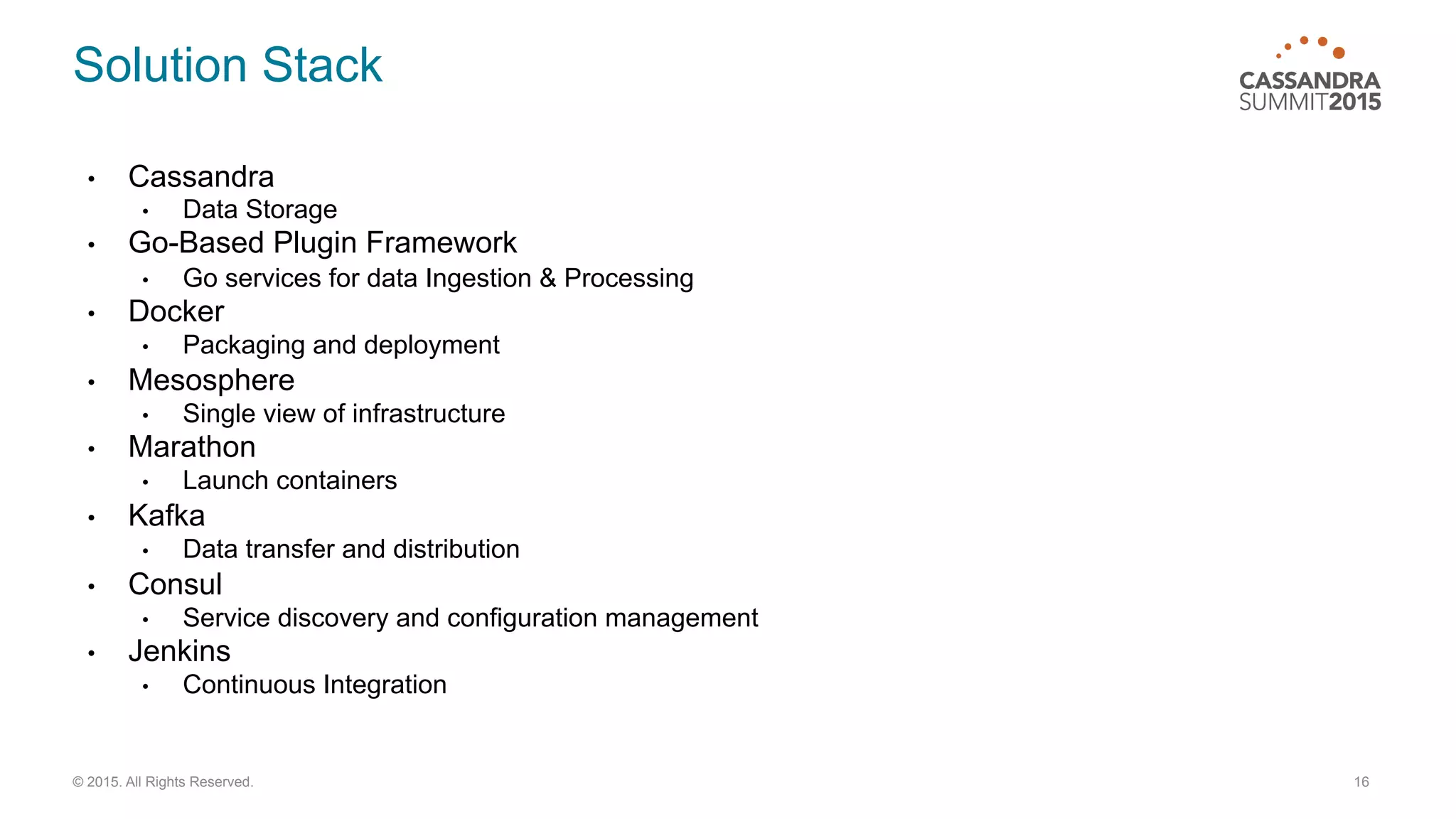 16© 2015. All Rights Reserved.
•  Cassandra
•  Data Storage
•  Go-Based Plugin Framework
•  Go services for data Ingestion & Processing
•  Docker
•  Packaging and deployment
•  Mesosphere
•  Single view of infrastructure
•  Marathon
•  Launch containers
•  Kafka
•  Data transfer and distribution
•  Consul
•  Service discovery and configuration management
•  Jenkins
•  Continuous Integration
Solution Stack
 
