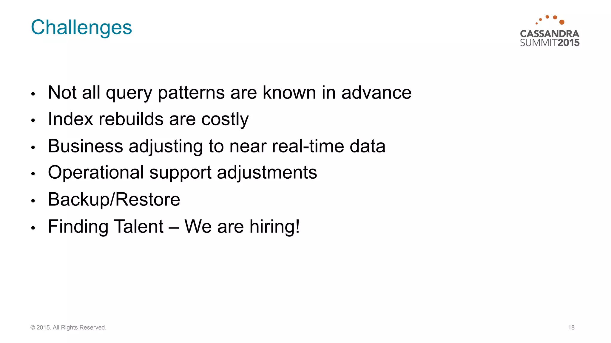 Challenges
•  Not all query patterns are known in advance
•  Index rebuilds are costly
•  Business adjusting to near real-time data
•  Operational support adjustments
•  Backup/Restore
•  Finding Talent – We are hiring!
18© 2015. All Rights Reserved.
 