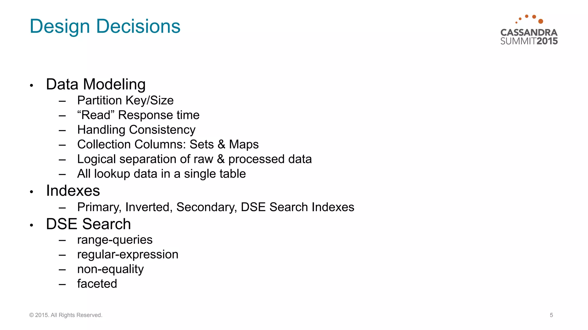 Design Decisions
•  Data Modeling
–  Partition Key/Size
–  “Read” Response time
–  Handling Consistency
–  Collection Columns: Sets & Maps
–  Logical separation of raw & processed data
–  All lookup data in a single table
•  Indexes
–  Primary, Inverted, Secondary, DSE Search Indexes
•  DSE Search
–  range-queries
–  regular-expression
–  non-equality
–  faceted
5© 2015. All Rights Reserved.
 