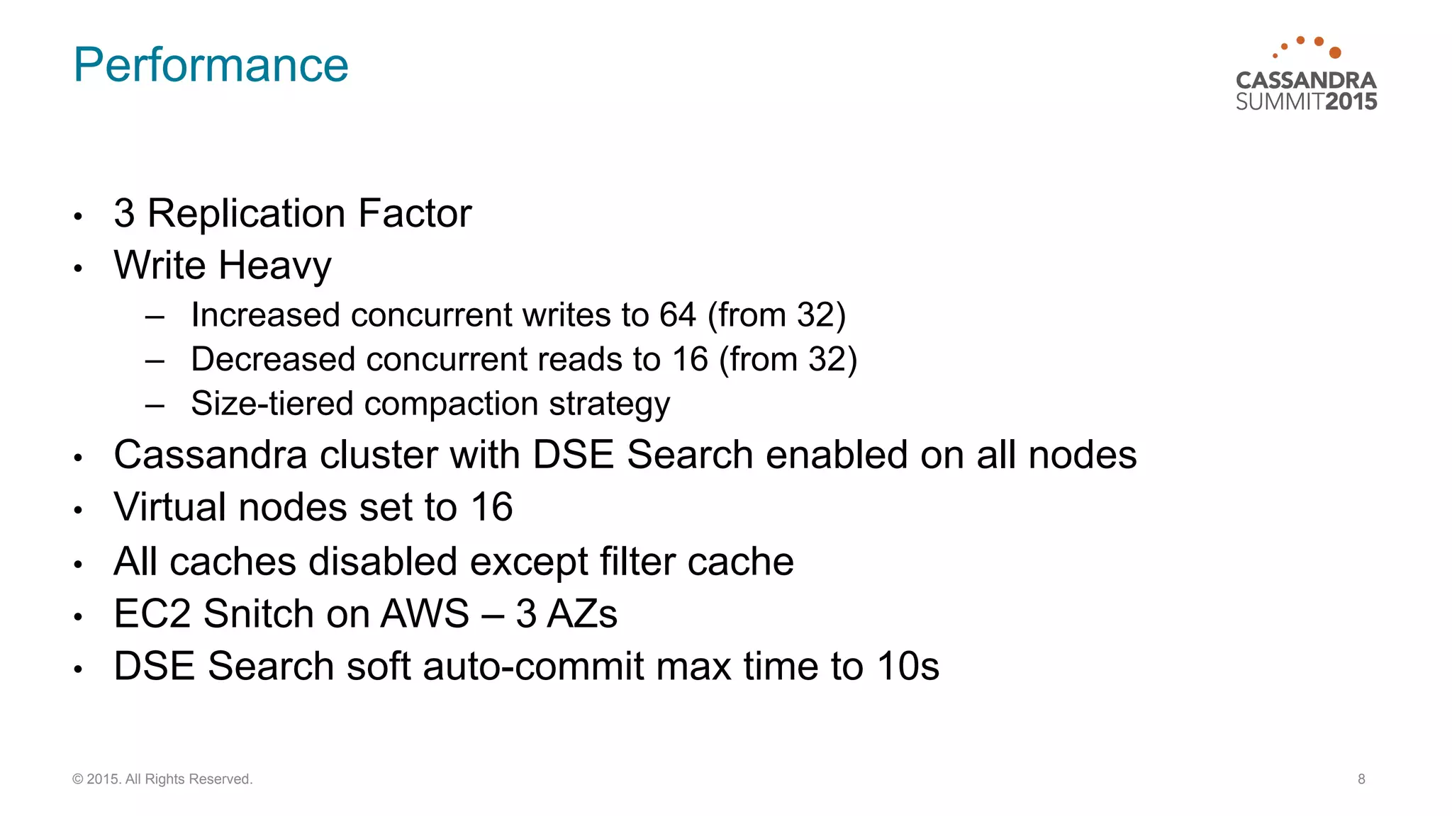 Performance
•  3 Replication Factor
•  Write Heavy
–  Increased concurrent writes to 64 (from 32)
–  Decreased concurrent reads to 16 (from 32)
–  Size-tiered compaction strategy
•  Cassandra cluster with DSE Search enabled on all nodes
•  Virtual nodes set to 16
•  All caches disabled except filter cache
•  EC2 Snitch on AWS – 3 AZs
•  DSE Search soft auto-commit max time to 10s
8© 2015. All Rights Reserved.
 