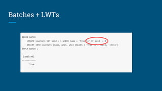 Batches + LWTs
BEGIN BATCH
UPDATE vouchers SET sold = 1 WHERE name = 'free tv' IF sold = 0
INSERT INTO vouchers (name, when, who) VALUES ( 'free tv', now(), 'chris')
APPLY BATCH ;
[applied]
-----------
True
 