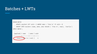 Batches + LWTs
BEGIN BATCH
UPDATE vouchers SET sold = 1 WHERE name = 'free tv' IF sold = 0
INSERT INTO vouchers (name, when, who) VALUES ( 'free tv', now(), 'charlie')
APPLY BATCH ;
[applied] | name | when | sold
-----------+---------+------+------
False | free tv | null | 1
 