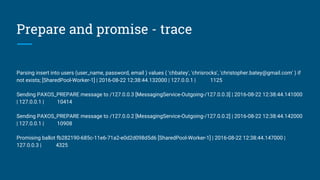 Prepare and promise - trace
Parsing insert into users (user_name, password, email ) values ( 'chbatey', 'chrisrocks', 'christopher.batey@gmail.com' ) if
not exists; [SharedPool-Worker-1] | 2016-08-22 12:38:44.132000 | 127.0.0.1 | 1125
Sending PAXOS_PREPARE message to /127.0.0.3 [MessagingService-Outgoing-/127.0.0.3] | 2016-08-22 12:38:44.141000
| 127.0.0.1 | 10414
Sending PAXOS_PREPARE message to /127.0.0.2 [MessagingService-Outgoing-/127.0.0.2] | 2016-08-22 12:38:44.142000
| 127.0.0.1 | 10908
Promising ballot fb282190-685c-11e6-71a2-e0d2d098d5d6 [SharedPool-Worker-1] | 2016-08-22 12:38:44.147000 |
127.0.0.3 | 4325
 