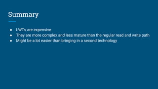 Summary
● LWTs are expensive
● They are more complex and less mature than the regular read and write path
● Might be a lot easier than bringing in a second technology
 