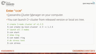 #CASSANDRA13
Enter “ccm”
*Cassandra Cluster Manager on your computer.
*You can launch C* cluster from released version or local src tree.
# create 3-node cluster of v1.2.5
$ ccm create my-test-cluster -n 3 -v 1.2.5
# launch all 3 nodes
$ ccm start
# show ring
$ ccm node1 ring
# do stress test
$ ccm stress
 