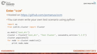 #CASSANDRA13
Enter “ccm”
*Hosted on https://github.com/pcmanus/ccm
*You can even write your own test scenario using python
import os
from ccmlib.cluster import Cluster
os.mkdir(‘test_dir’)
cluster = Cluster(‘test_dir’, ‘Test Cluster’, cassandra_version=‘1.2.5’)
cluster.populate(3)
for node in cluster.nodelist():
print node.name
 