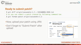 #CASSANDRA13
Ready to submit patch?
$ git diff origin/cassandra-1.2 > CASSANDRA-XXXX.txt
# or you can submit a patch created by following command too
$ git format-patch origin/cassandra-1.2
*Now, upload your patch using JIRA
*Don’t forget to “Submit Patch” after
upload
 