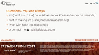 #CASSANDRA13
* ask(don’t ask to ask) on irc (#cassandra, #cassandra-dev on freenode)
* post to mailing list (user@cassandra.apache.org)
* tweet with hash tag #cassandra
* or contact me yuki@datastax.com
Questions? You can always
 
