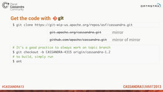 #CASSANDRA13
$ git clone https://git-wip-us.apache.org/repos/asf/cassandra.git
Get the code with
git.apache.org/cassandra.git
github.com/apache/cassandra.git
mirror
mirror of mirror
# It’s a good practice to always work on topic branch
$ git checkout -b CASSANDRA-4315 origin/cassandra-1.2
# to build, simply run
$ ant
 