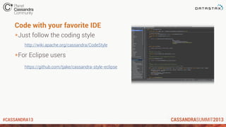 #CASSANDRA13
*Just follow the coding style
http://wiki.apache.org/cassandra/CodeStyle
*For Eclipse users
https://github.com/tjake/cassandra-style-eclipse
Code with your favorite IDE
 