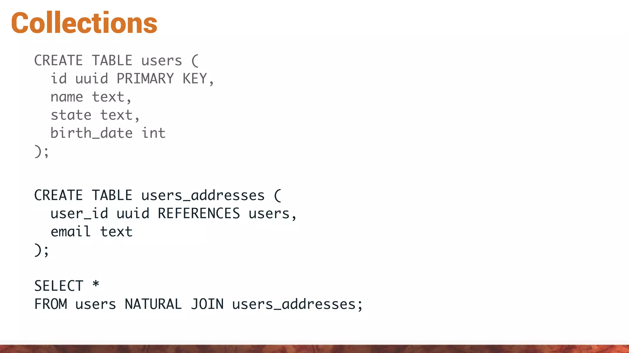 Collections
CREATE TABLE users (
id uuid PRIMARY KEY,
name text,
state text,
birth_date int
);
CREATE TABLE users_addresses (
user_id uuid REFERENCES users,
email text
);
SELECT *
FROM users NATURAL JOIN users_addresses;
 