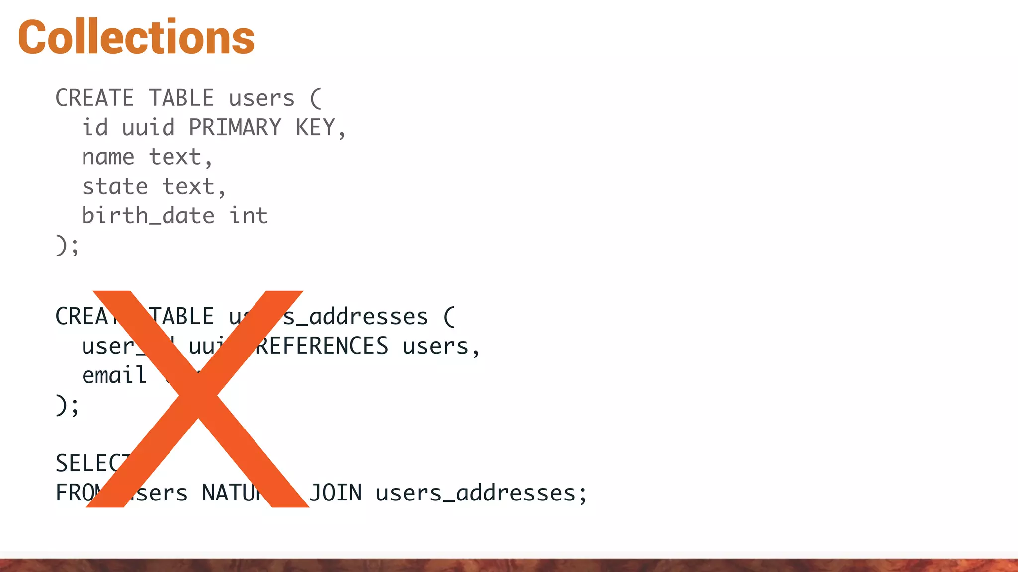 Collections
CREATE TABLE users (
id uuid PRIMARY KEY,
name text,
state text,
birth_date int
);
CREATE TABLE users_addresses (
user_id uuid REFERENCES users,
email text
);
SELECT *
FROM users NATURAL JOIN users_addresses;X
 