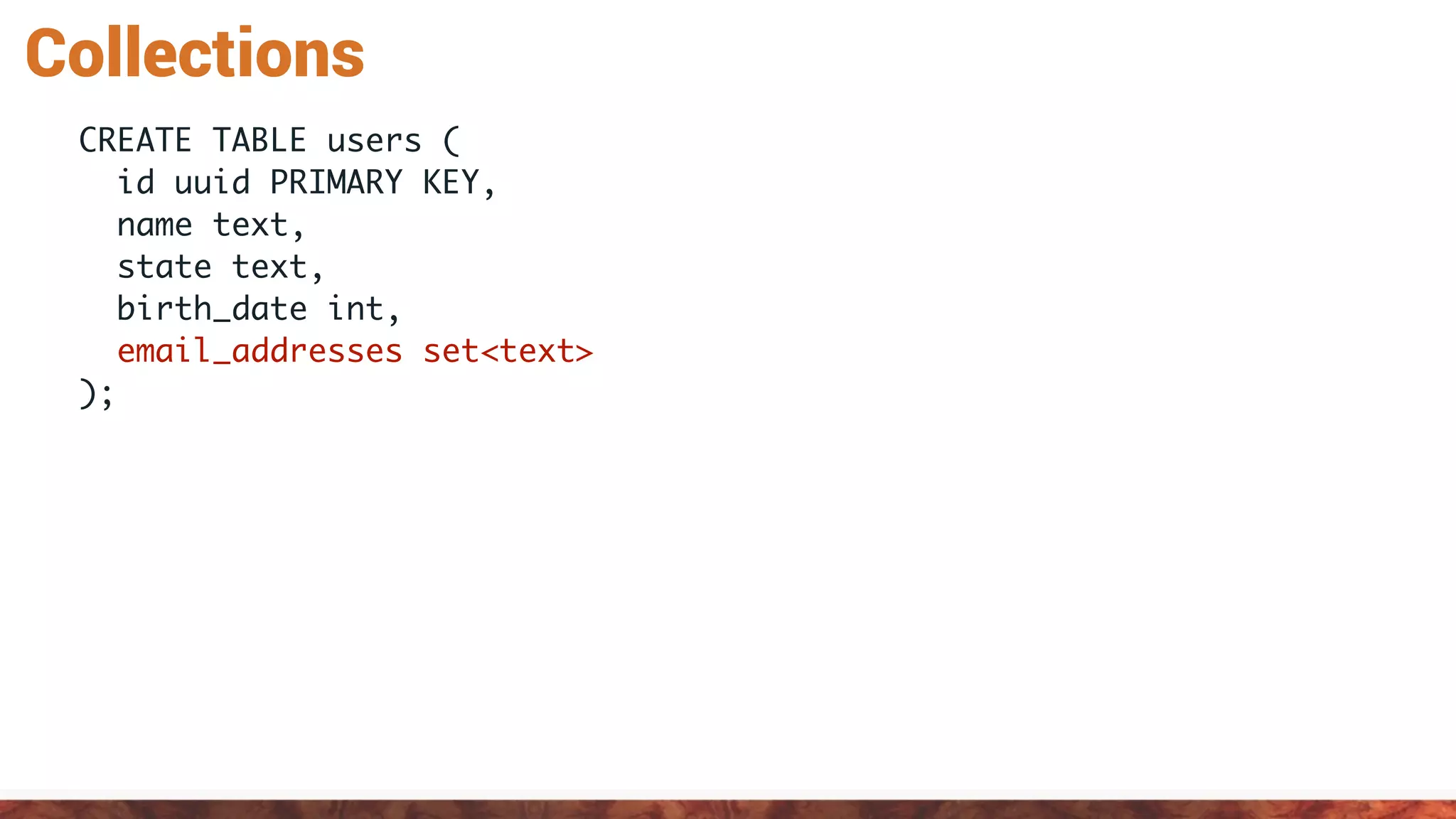 Collections
CREATE TABLE users (
id uuid PRIMARY KEY,
name text,
state text,
birth_date int,
email_addresses set<text>
);
 
