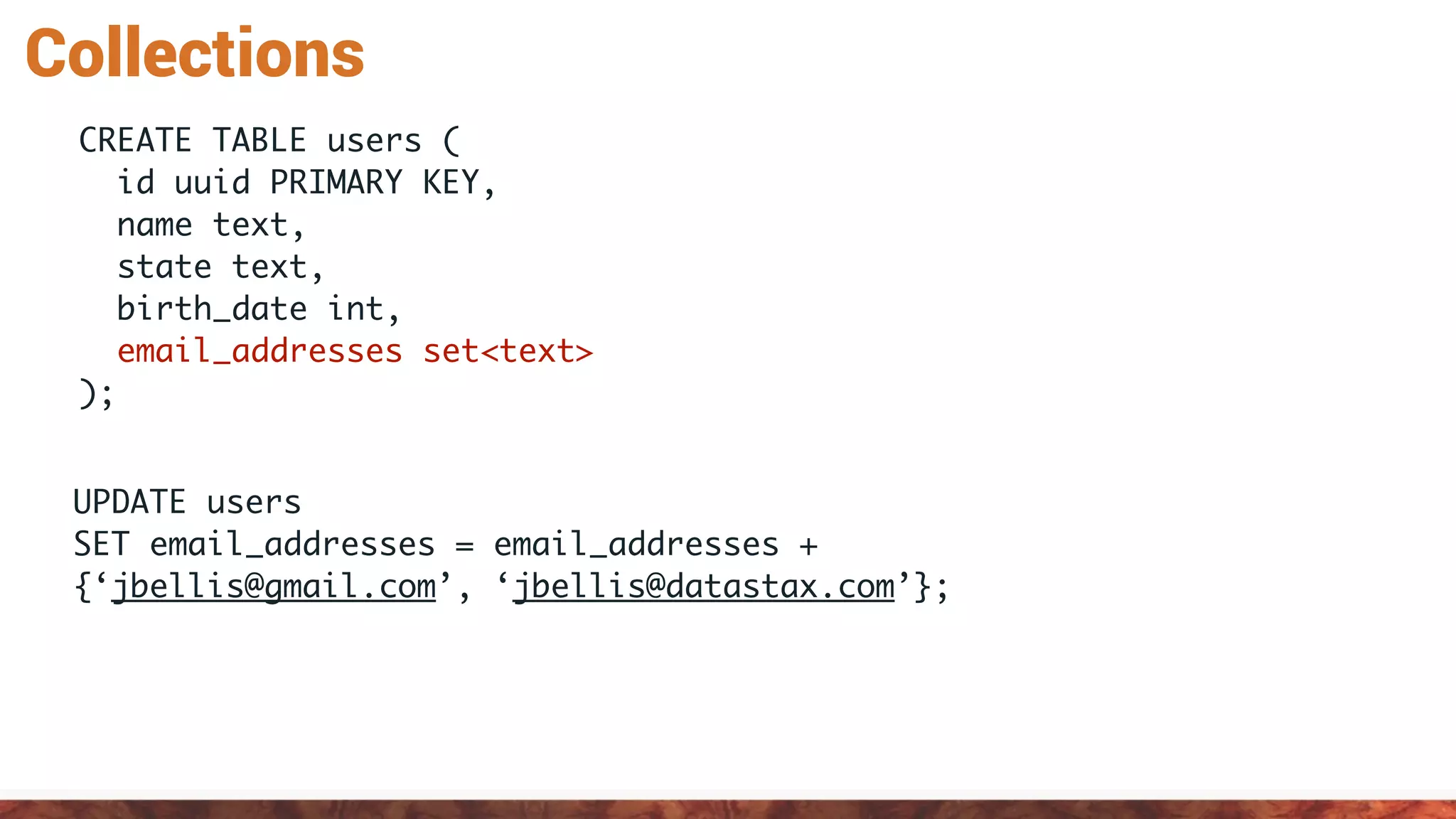 Collections
UPDATE users
SET email_addresses = email_addresses +
{‘jbellis@gmail.com’, ‘jbellis@datastax.com’};
CREATE TABLE users (
id uuid PRIMARY KEY,
name text,
state text,
birth_date int,
email_addresses set<text>
);
 