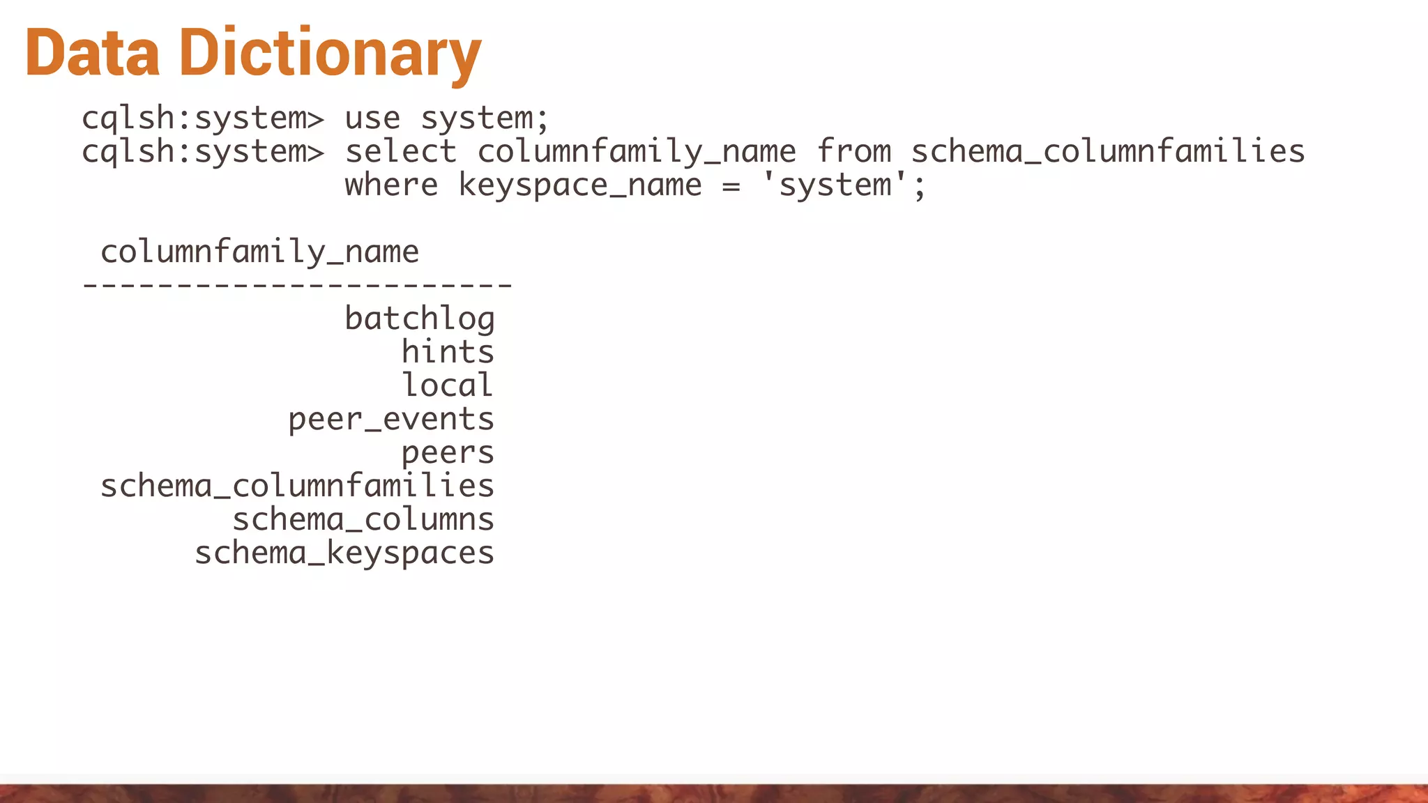 Data Dictionary
cqlsh:system> use system;
cqlsh:system> select columnfamily_name from schema_columnfamilies
where keyspace_name = 'system';
columnfamily_name
-----------------------
batchlog
hints
local
peer_events
peers
schema_columnfamilies
schema_columns
schema_keyspaces
 