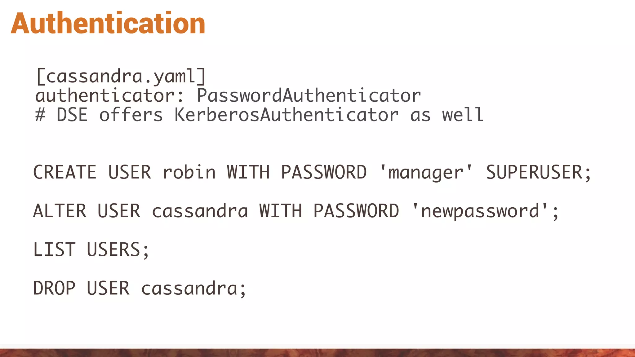 Authentication
[cassandra.yaml]
authenticator: PasswordAuthenticator
# DSE offers KerberosAuthenticator as well
CREATE USER robin WITH PASSWORD 'manager' SUPERUSER;
ALTER USER cassandra WITH PASSWORD 'newpassword';
LIST USERS;
DROP USER cassandra;
 