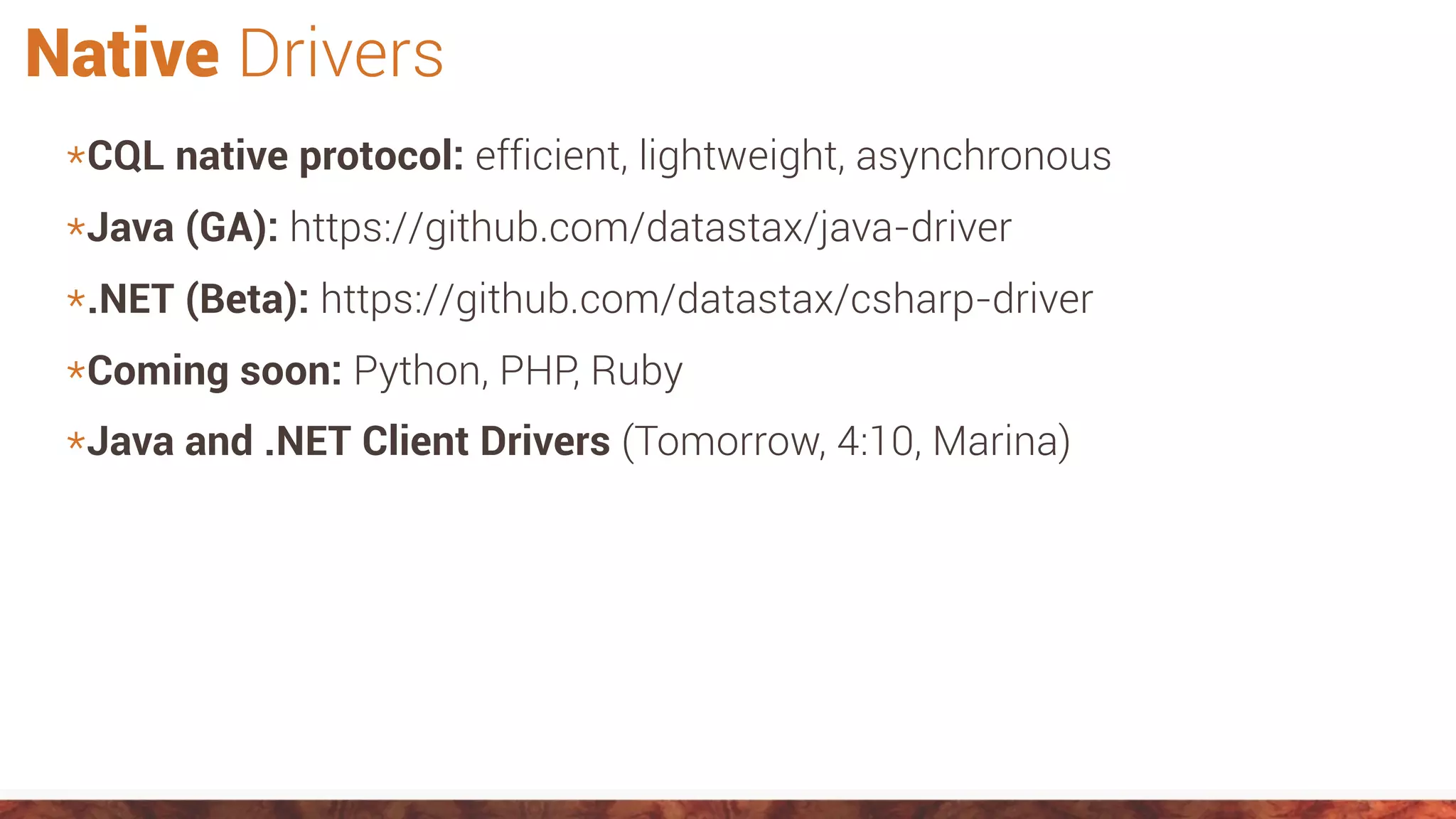 Native Drivers
*CQL native protocol: efficient, lightweight, asynchronous
*Java (GA): https://github.com/datastax/java-driver
*.NET (Beta): https://github.com/datastax/csharp-driver
*Coming soon: Python, PHP, Ruby
*Java and .NET Client Drivers (Tomorrow, 4:10, Marina)
 