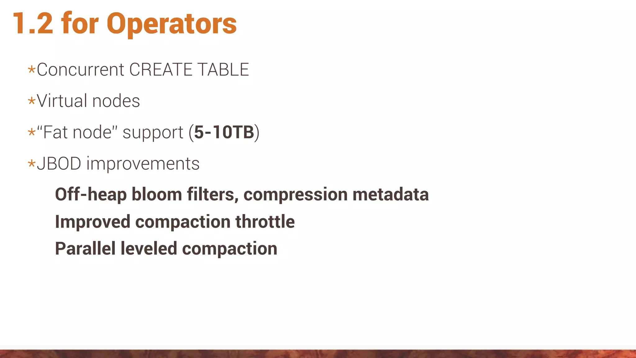 1.2 for Operators
*Concurrent CREATE TABLE
*Virtual nodes
*“Fat node” support (5-10TB)
*JBOD improvements
Off-heap bloom filters, compression metadata
Improved compaction throttle
Parallel leveled compaction
 